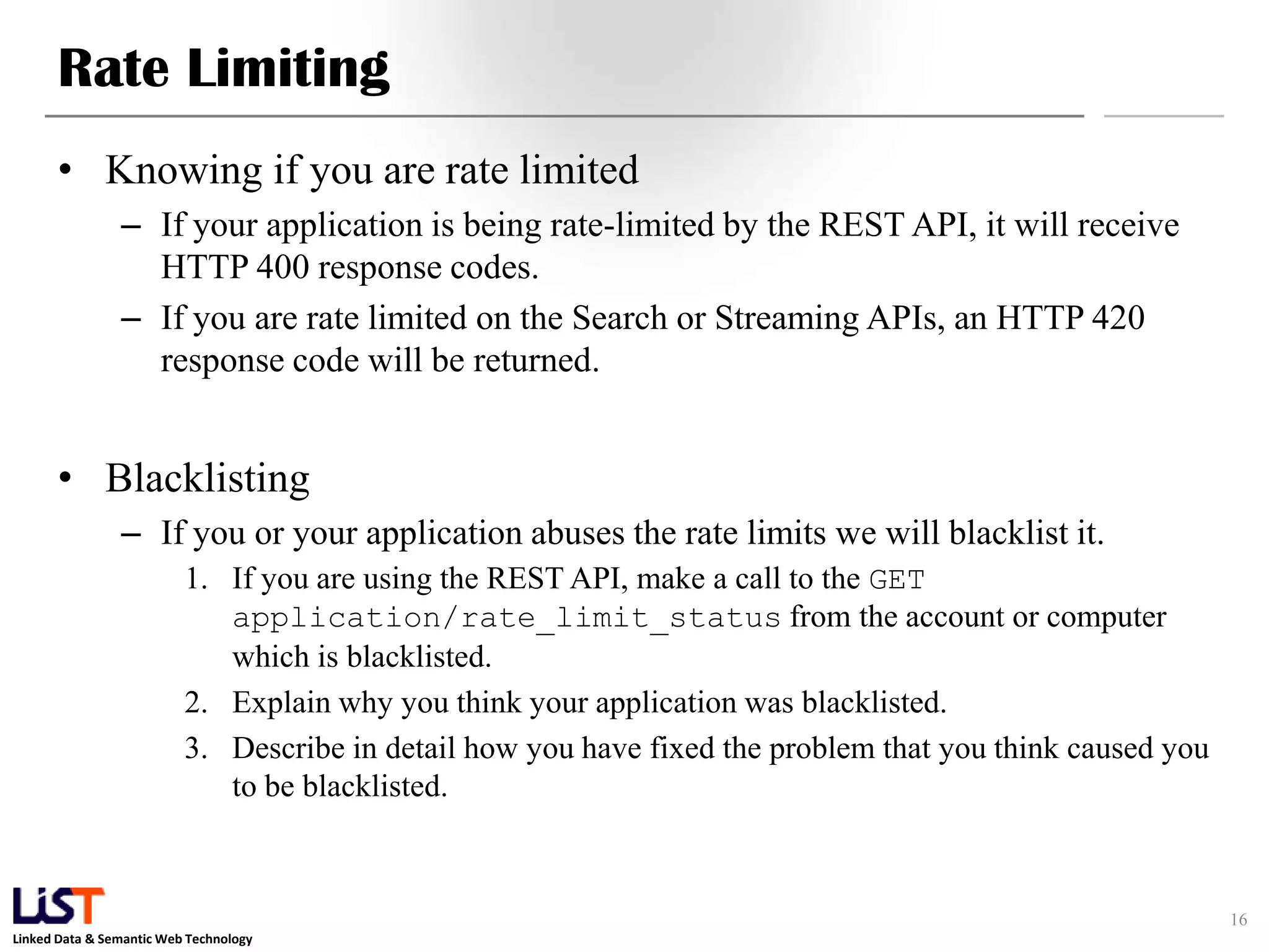 Rate Limiting • Knowing if you are rate limited – If your application is being rate-limited by the REST API, it will receive HTTP 400 response codes. – If you are rate limited on the Search or Streaming APIs, an HTTP 420 response code will be returned. • Blacklisting – If you or your application abuses the rate limits we will blacklist it. 1. If you are using the REST API, make a call to the GET application/rate_limit_status from the account or computer which is blacklisted. 2. Explain why you think your application was blacklisted. 3. Describe in detail how you have fixed the problem that you think caused you to be blacklisted. 16 Linked Data & Semantic Web Technology 
