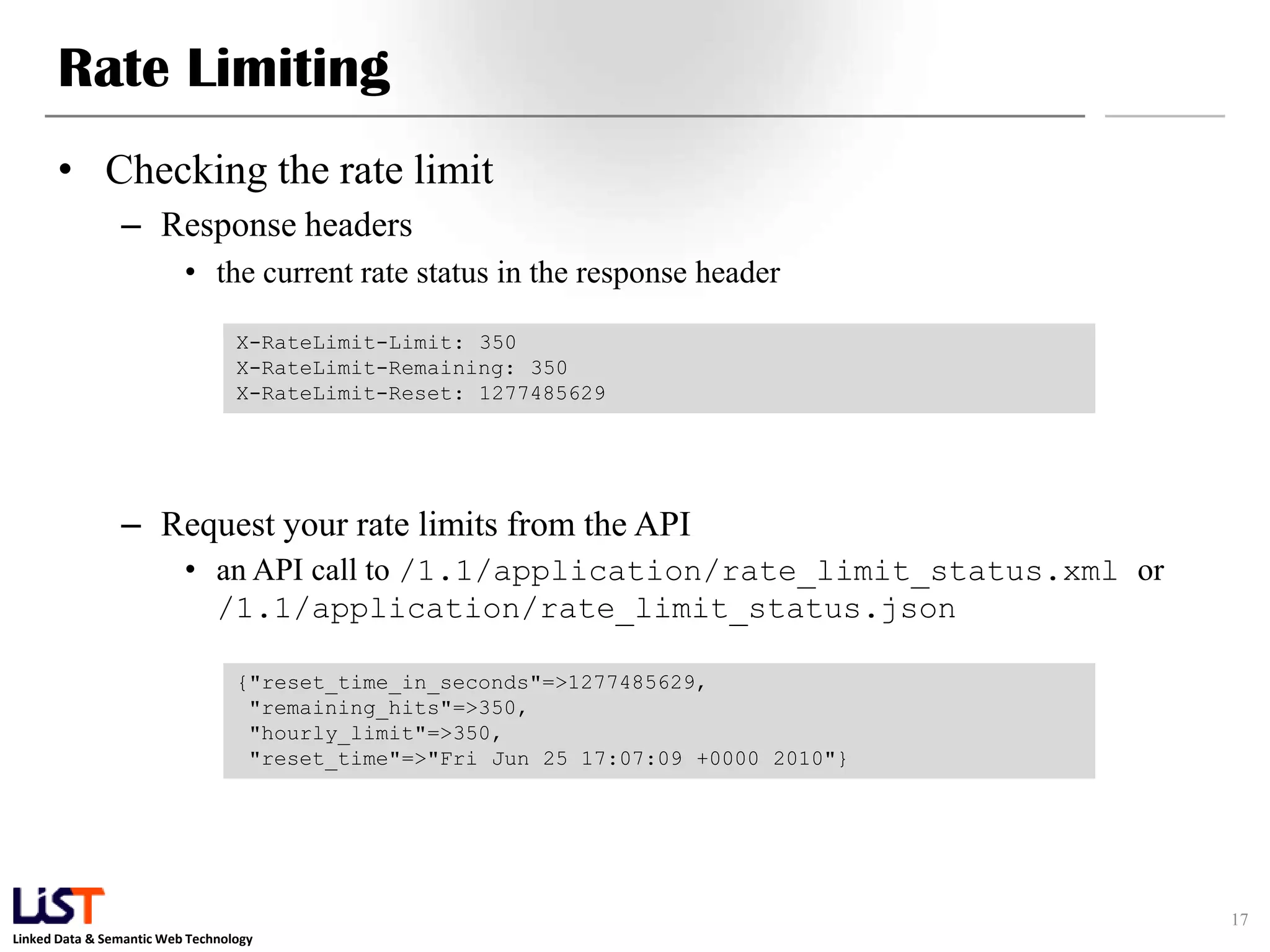 Rate Limiting • Checking the rate limit – Response headers • the current rate status in the response header X-RateLimit-Limit: 350 X-RateLimit-Remaining: 350 X-RateLimit-Reset: 1277485629 – Request your rate limits from the API • an API call to /1.1/application/rate_limit_status.xml or /1.1/application/rate_limit_status.json {"reset_time_in_seconds"=>1277485629, "remaining_hits"=>350, "hourly_limit"=>350, "reset_time"=>"Fri Jun 25 17:07:09 +0000 2010"} 17 Linked Data & Semantic Web Technology 