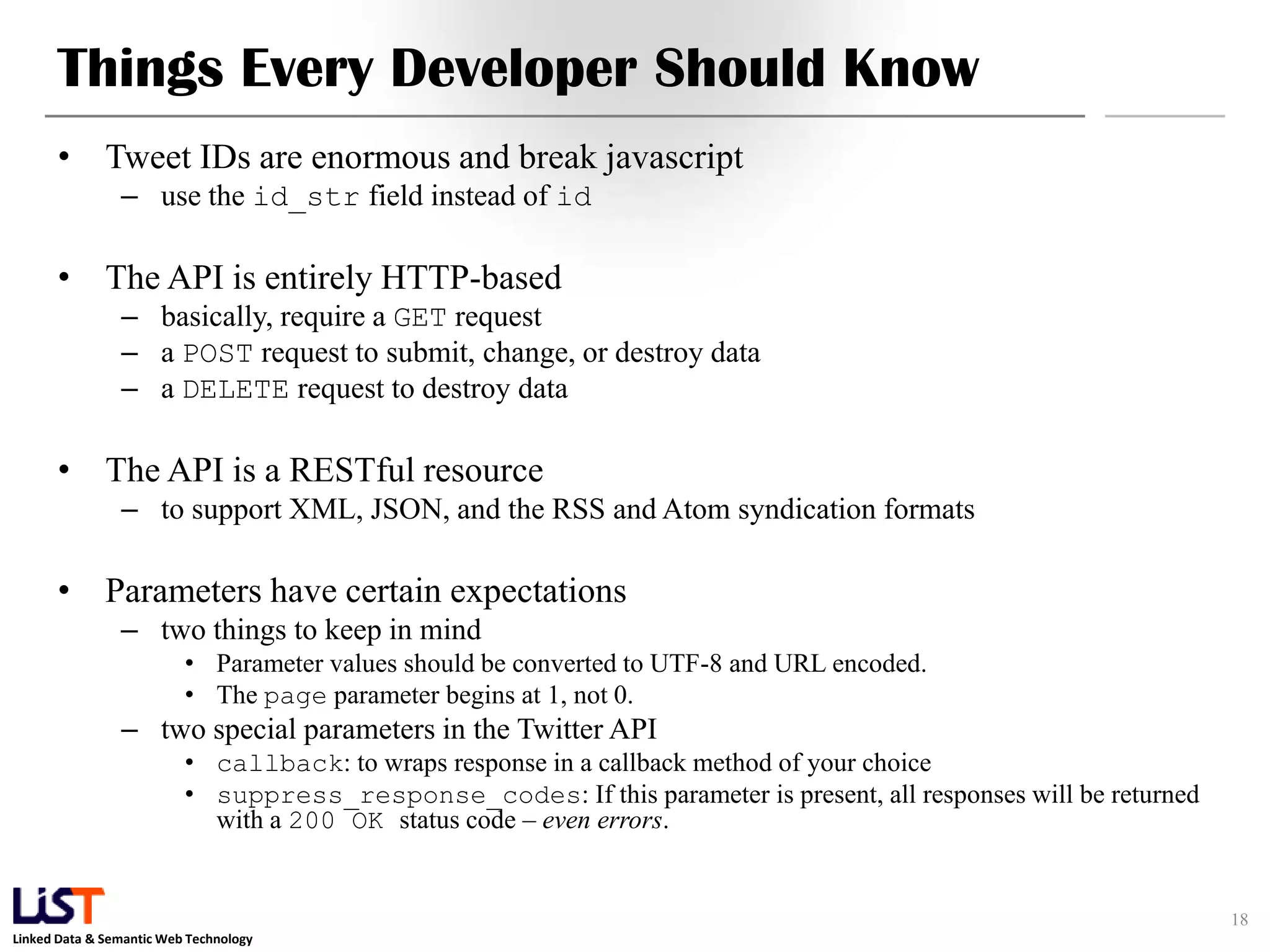 Things Every Developer Should Know • Tweet IDs are enormous and break javascript – use the id_str field instead of id • The API is entirely HTTP-based – basically, require a GET request – a POST request to submit, change, or destroy data – a DELETE request to destroy data • The API is a RESTful resource – to support XML, JSON, and the RSS and Atom syndication formats • Parameters have certain expectations – two things to keep in mind • Parameter values should be converted to UTF-8 and URL encoded. • The page parameter begins at 1, not 0. – two special parameters in the Twitter API • callback: to wraps response in a callback method of your choice • suppress_response_codes: If this parameter is present, all responses will be returned with a 200 OK status code – even errors. 18 Linked Data & Semantic Web Technology 