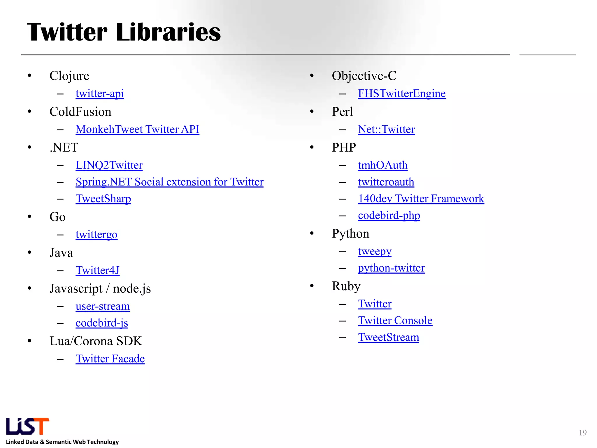Twitter Libraries • Clojure • Objective-C – twitter-api – FHSTwitterEngine • ColdFusion • Perl – MonkehTweet Twitter API – Net::Twitter • .NET • PHP – LINQ2Twitter – tmhOAuth – Spring.NET Social extension for Twitter – twitteroauth – TweetSharp – 140dev Twitter Framework • Go – codebird-php – twittergo • Python • Java – tweepy – Twitter4J – python-twitter • Javascript / node.js • Ruby – user-stream – Twitter – codebird-js – Twitter Console • Lua/Corona SDK – TweetStream – Twitter Facade 19 Linked Data & Semantic Web Technology 