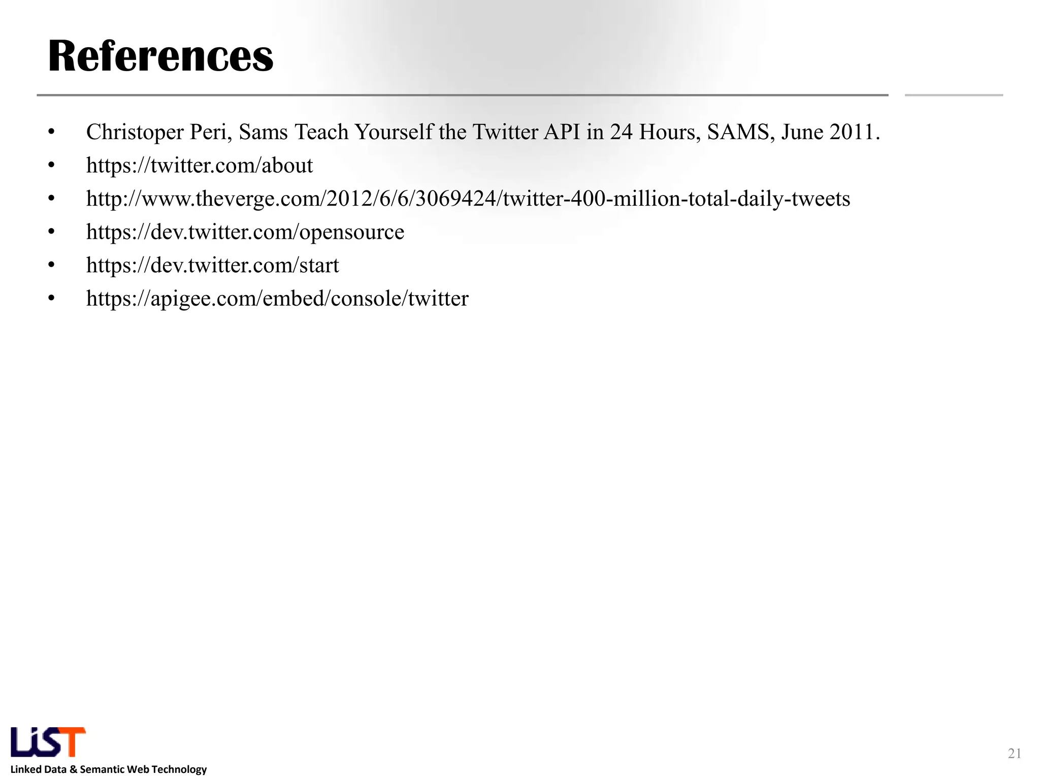 References • Christoper Peri, Sams Teach Yourself the Twitter API in 24 Hours, SAMS, June 2011. • https://twitter.com/about • http://www.theverge.com/2012/6/6/3069424/twitter-400-million-total-daily-tweets • https://dev.twitter.com/opensource • https://dev.twitter.com/start • https://apigee.com/embed/console/twitter 21 Linked Data & Semantic Web Technology 