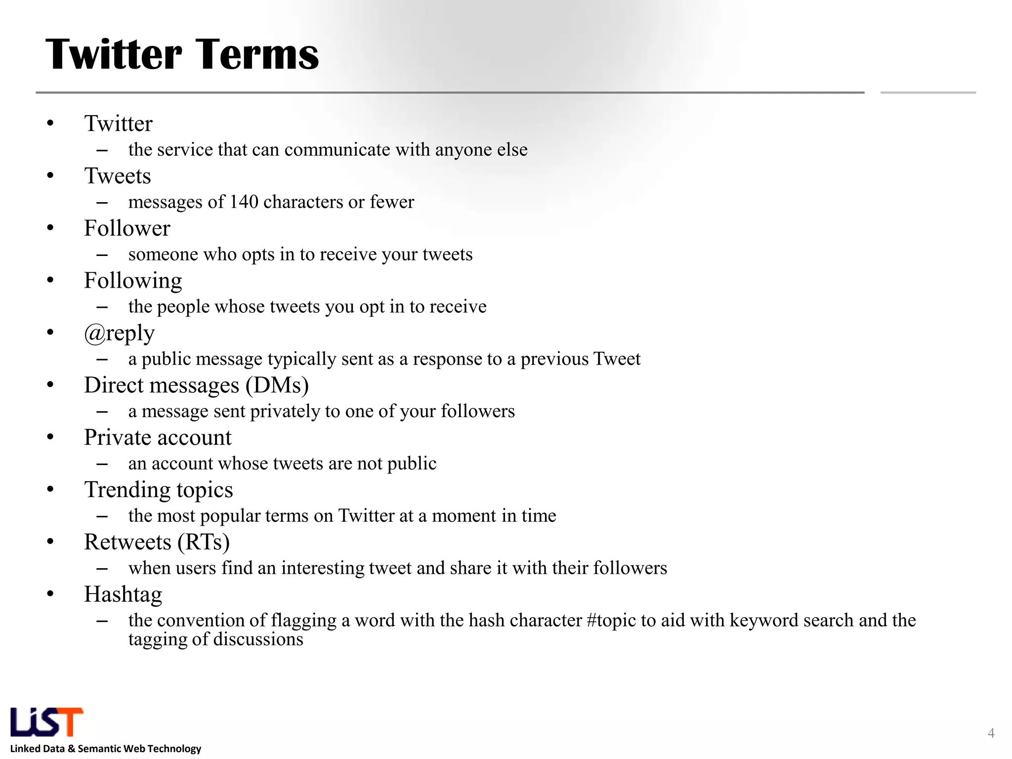 Twitter Terms • Twitter – the service that can communicate with anyone else • Tweets – messages of 140 characters or fewer • Follower – someone who opts in to receive your tweets • Following – the people whose tweets you opt in to receive • @reply – a public message typically sent as a response to a previous Tweet • Direct messages (DMs) – a message sent privately to one of your followers • Private account – an account whose tweets are not public • Trending topics – the most popular terms on Twitter at a moment in time • Retweets (RTs) – when users find an interesting tweet and share it with their followers • Hashtag – the convention of flagging a word with the hash character #topic to aid with keyword search and the tagging of discussions 4 Linked Data & Semantic Web Technology 