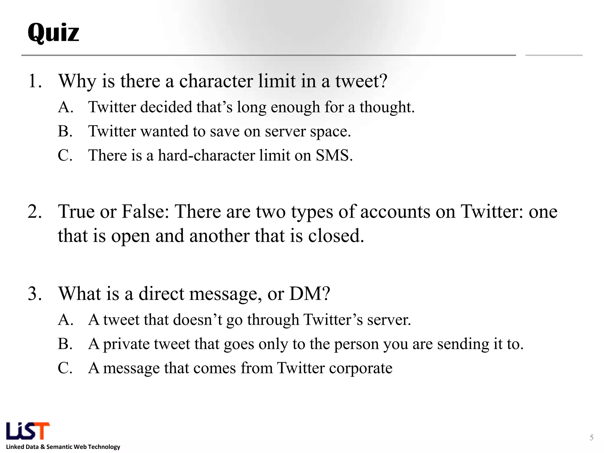 Quiz 1. Why is there a character limit in a tweet? A. Twitter decided that’s long enough for a thought. B. Twitter wanted to save on server space. C. There is a hard-character limit on SMS. 2. True or False: There are two types of accounts on Twitter: one that is open and another that is closed. 3. What is a direct message, or DM? A. A tweet that doesn’t go through Twitter’s server. B. A private tweet that goes only to the person you are sending it to. C. A message that comes from Twitter corporate 5 Linked Data & Semantic Web Technology 