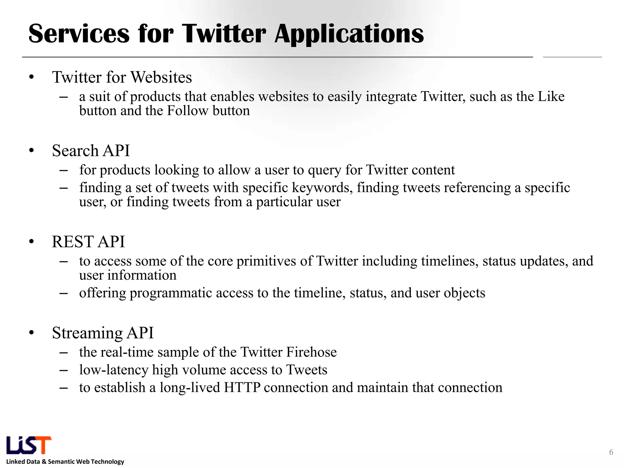 Services for Twitter Applications • Twitter for Websites – a suit of products that enables websites to easily integrate Twitter, such as the Like button and the Follow button • Search API – for products looking to allow a user to query for Twitter content – finding a set of tweets with specific keywords, finding tweets referencing a specific user, or finding tweets from a particular user • REST API – to access some of the core primitives of Twitter including timelines, status updates, and user information – offering programmatic access to the timeline, status, and user objects • Streaming API – the real-time sample of the Twitter Firehose – low-latency high volume access to Tweets – to establish a long-lived HTTP connection and maintain that connection 6 Linked Data & Semantic Web Technology 