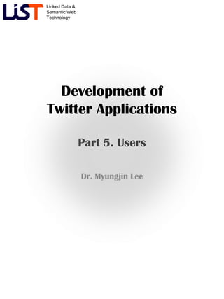 Linked Data &
Semantic Web
Technology
Development of
Twitter Applications
Part 5. Users
Dr. Myungjin Lee
 