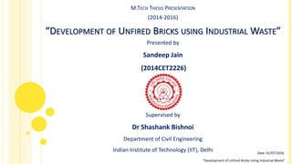 M.TECH THESIS PRESENTATION
(2014-2016)
“DEVELOPMENT OF UNFIRED BRICKS USING INDUSTRIAL WASTE”
Presented by
Sandeep Jain
(2014CET2226)
Supervised by
Dr Shashank Bishnoi
Department of Civil Engineering
Indian Institute of Technology (IIT), Delhi
“Development of Unfired Bricks Using Industrial Waste”
Date: 01/07/2016
 