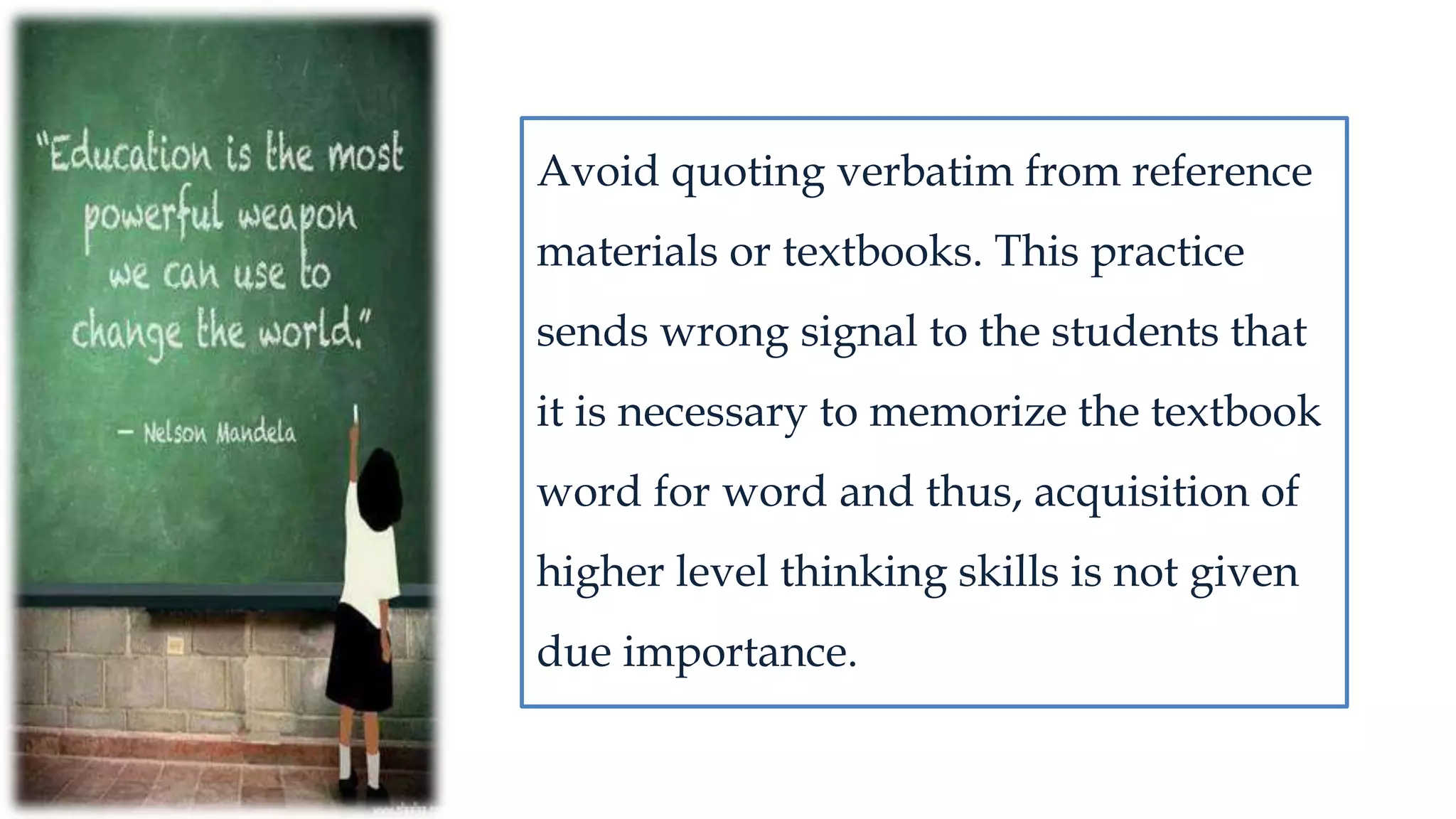 Avoid quoting verbatim from reference
materials or textbooks. This practice
sends wrong signal to the students that
it is necessary to memorize the textbook
word for word and thus, acquisition of
higher level thinking skills is not given
due importance.
 