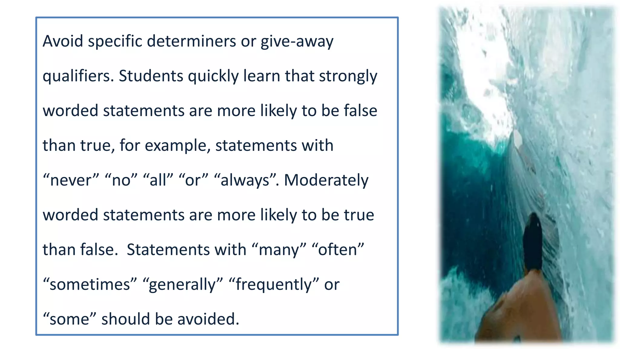 Avoid specific determiners or give-away
qualifiers. Students quickly learn that strongly
worded statements are more likely to be false
than true, for example, statements with
“never” “no” “all” “or” “always”. Moderately
worded statements are more likely to be true
than false. Statements with “many” “often”
“sometimes” “generally” “frequently” or
“some” should be avoided.
 