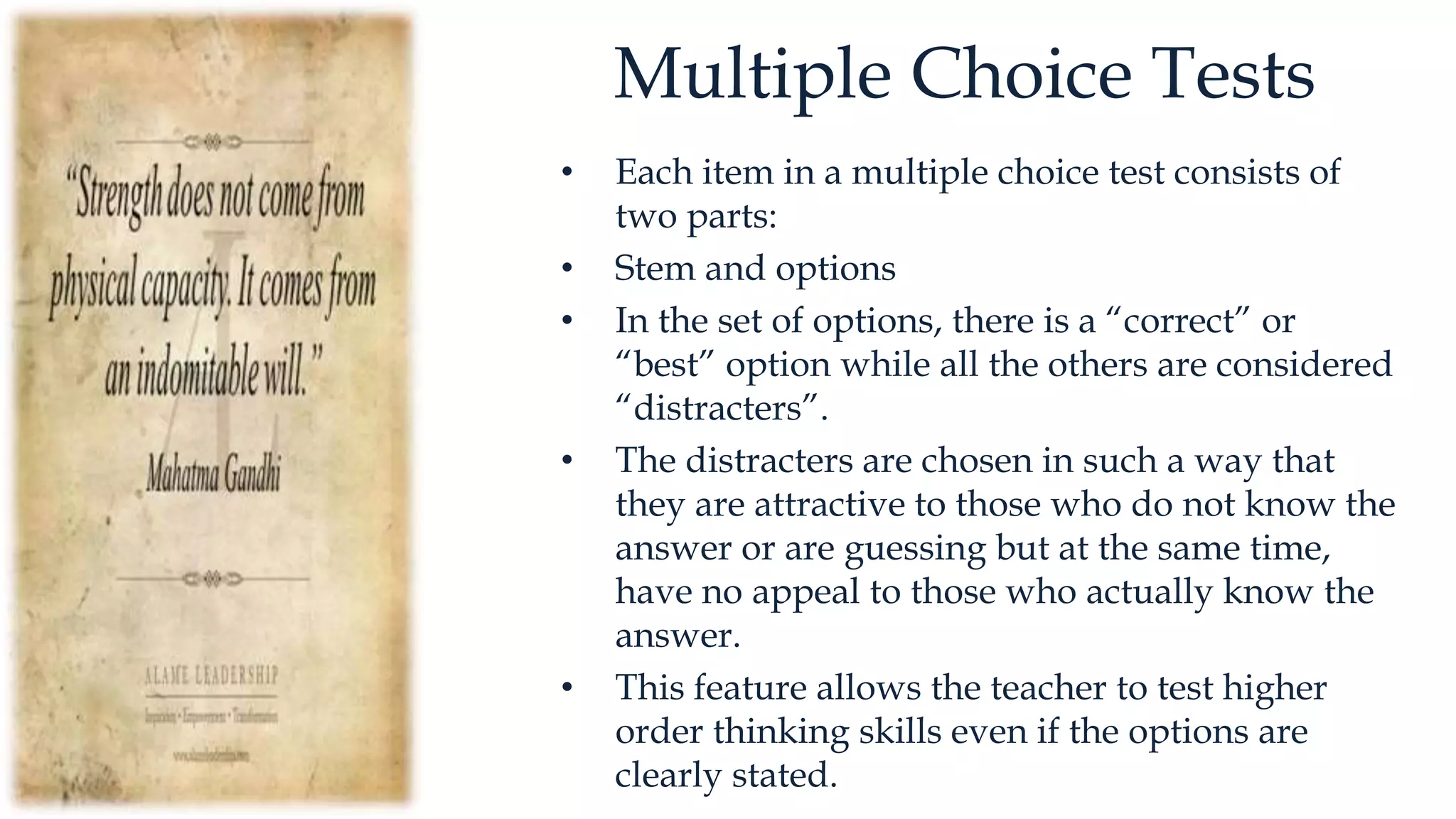 Multiple Choice Tests
• Each item in a multiple choice test consists of
two parts:
• Stem and options
• In the set of options, there is a “correct” or
“best” option while all the others are considered
“distracters”.
• The distracters are chosen in such a way that
they are attractive to those who do not know the
answer or are guessing but at the same time,
have no appeal to those who actually know the
answer.
• This feature allows the teacher to test higher
order thinking skills even if the options are
clearly stated.
 