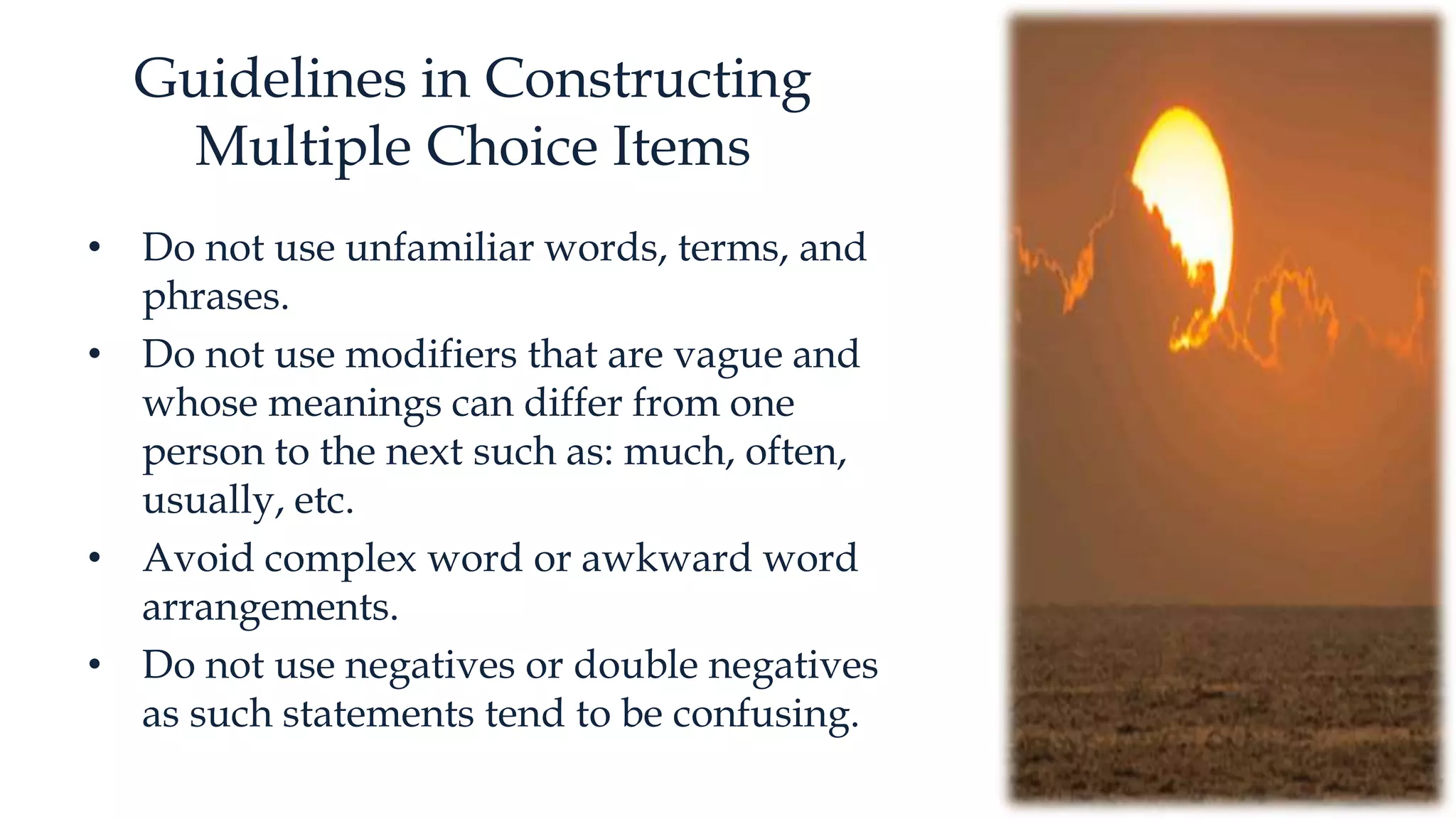 Guidelines in Constructing
Multiple Choice Items
• Do not use unfamiliar words, terms, and
phrases.
• Do not use modifiers that are vague and
whose meanings can differ from one
person to the next such as: much, often,
usually, etc.
• Avoid complex word or awkward word
arrangements.
• Do not use negatives or double negatives
as such statements tend to be confusing.
 