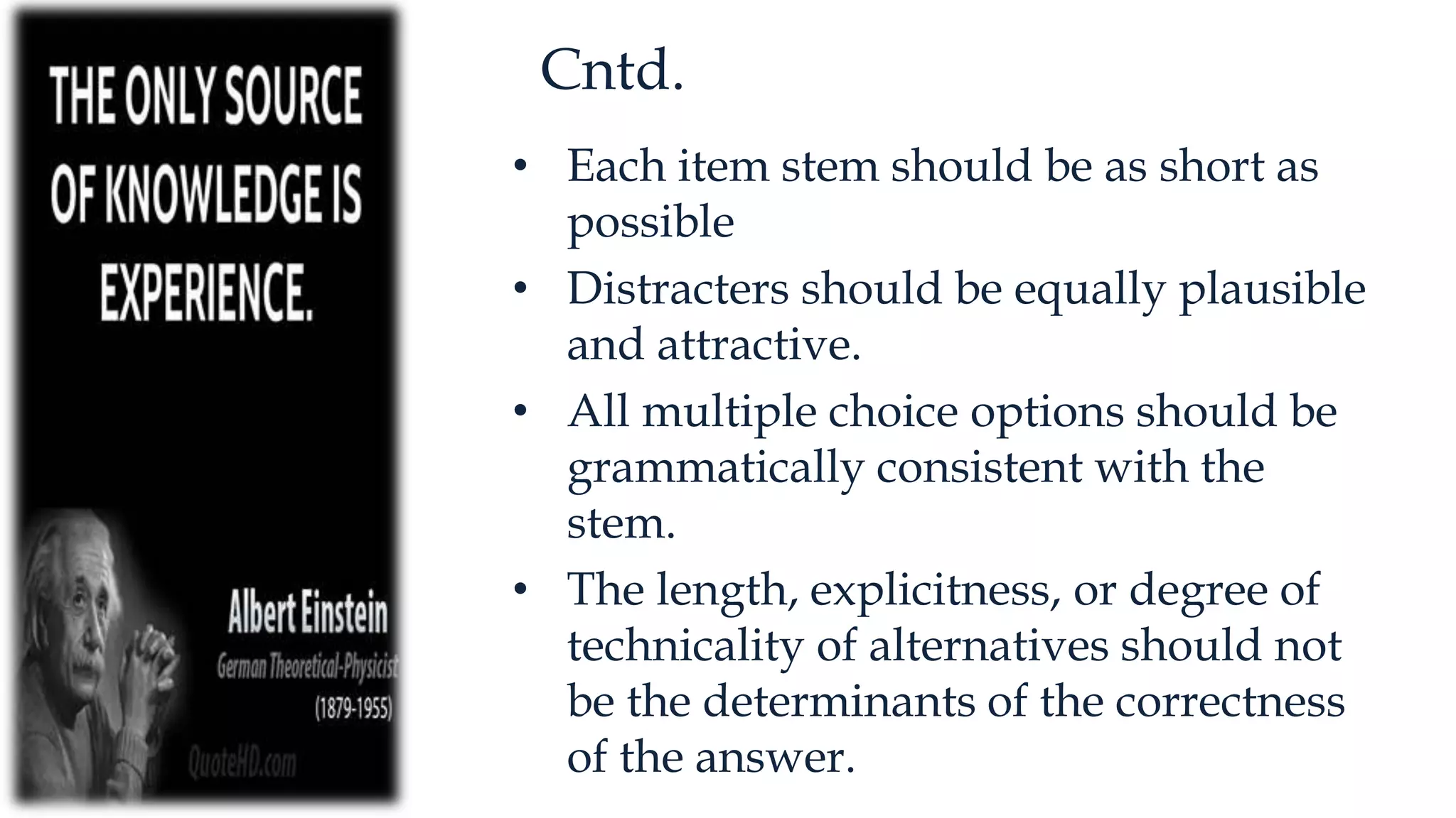 Cntd.
• Each item stem should be as short as
possible
• Distracters should be equally plausible
and attractive.
• All multiple choice options should be
grammatically consistent with the
stem.
• The length, explicitness, or degree of
technicality of alternatives should not
be the determinants of the correctness
of the answer.
 
