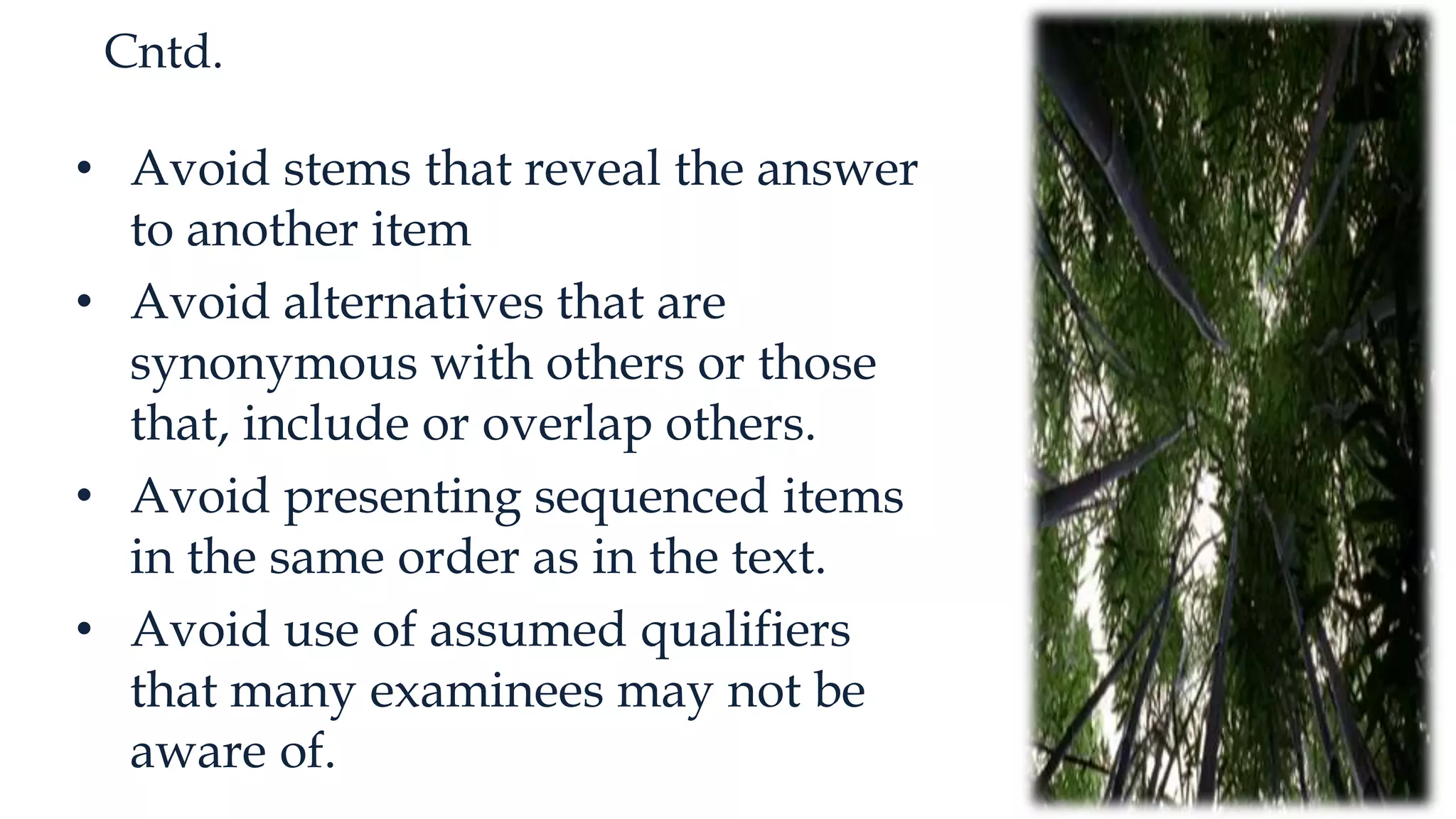 Cntd.
• Avoid stems that reveal the answer
to another item
• Avoid alternatives that are
synonymous with others or those
that, include or overlap others.
• Avoid presenting sequenced items
in the same order as in the text.
• Avoid use of assumed qualifiers
that many examinees may not be
aware of.
 
