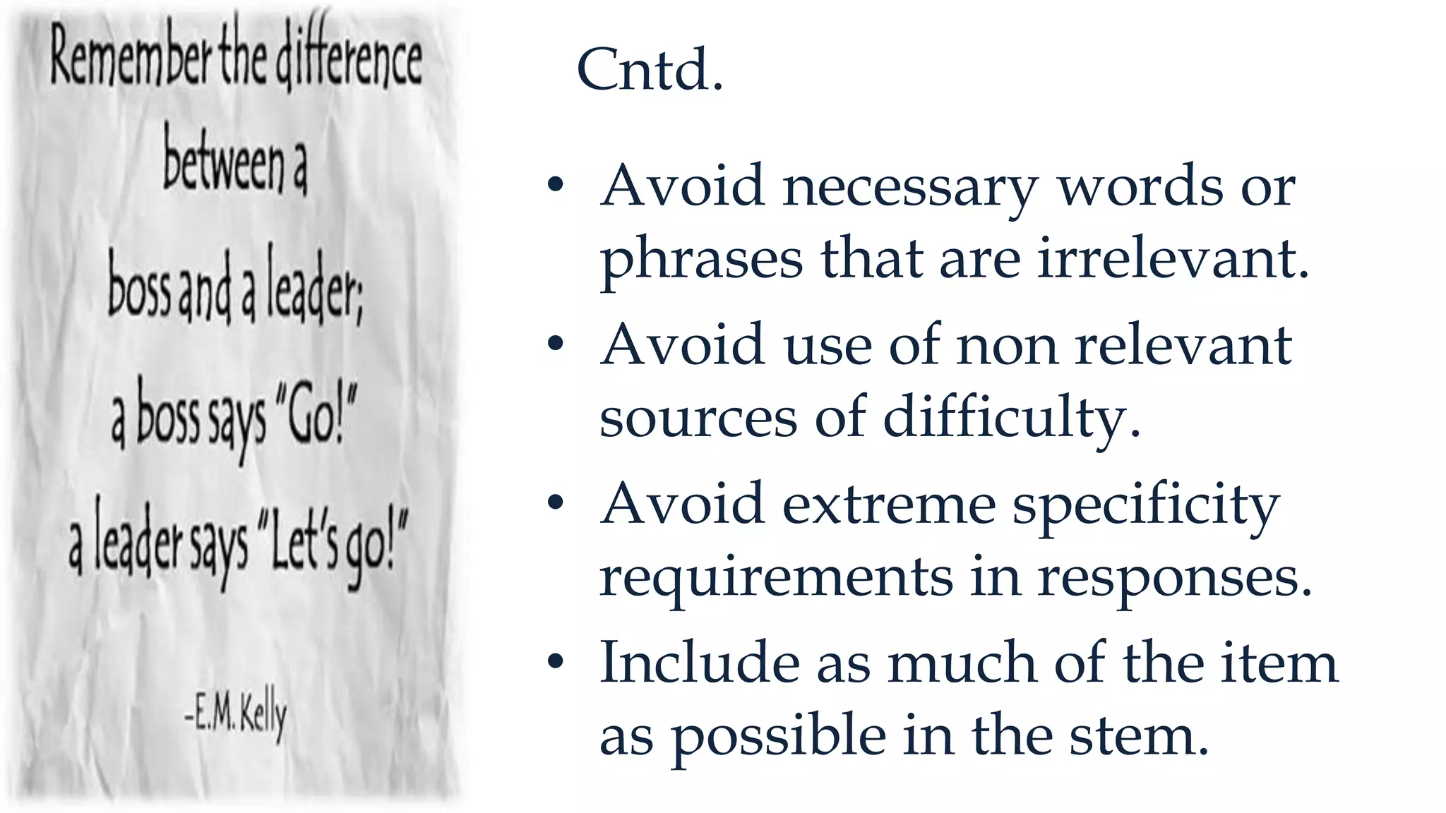 Cntd.
• Avoid necessary words or
phrases that are irrelevant.
• Avoid use of non relevant
sources of difficulty.
• Avoid extreme specificity
requirements in responses.
• Include as much of the item
as possible in the stem.
 
