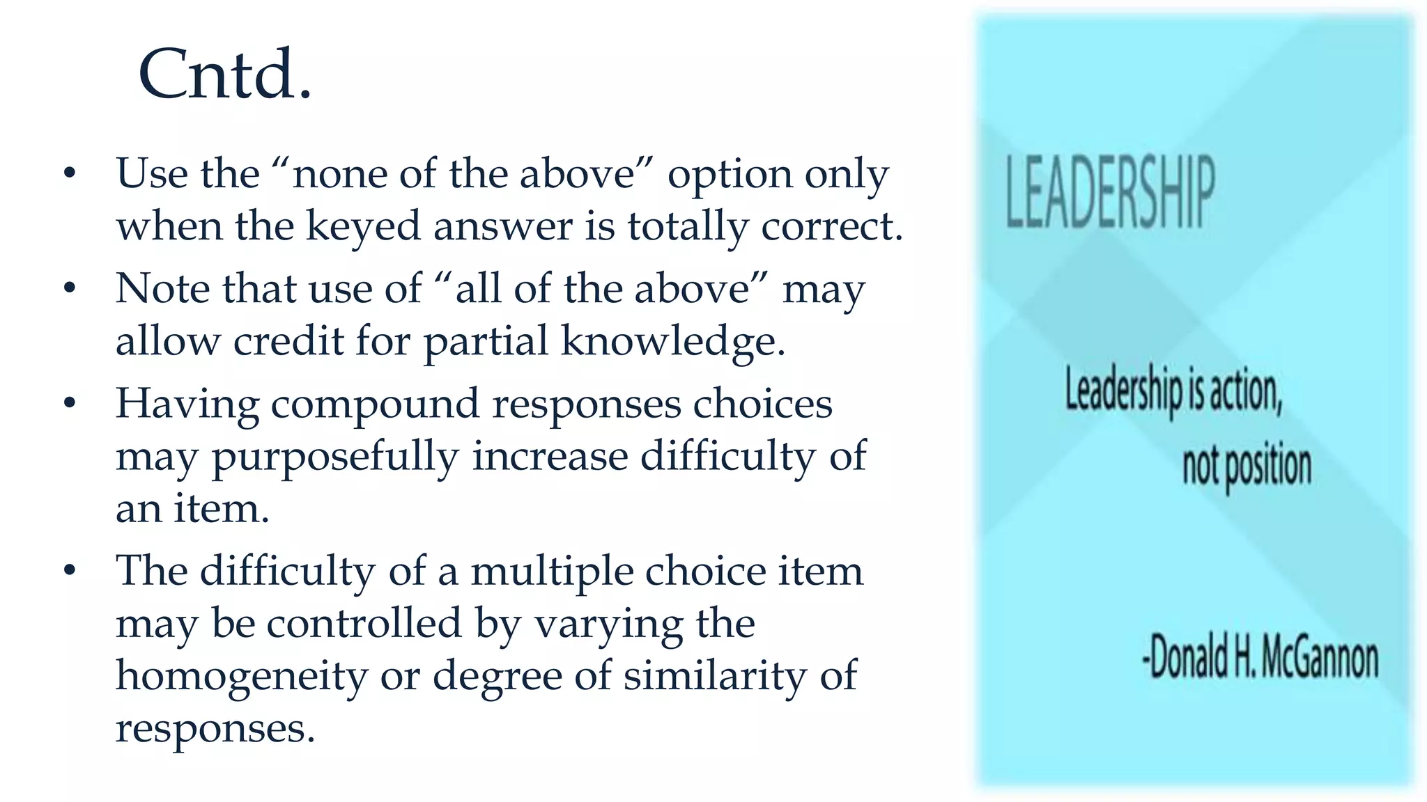 Cntd.
• Use the “none of the above” option only
when the keyed answer is totally correct.
• Note that use of “all of the above” may
allow credit for partial knowledge.
• Having compound responses choices
may purposefully increase difficulty of
an item.
• The difficulty of a multiple choice item
may be controlled by varying the
homogeneity or degree of similarity of
responses.
 