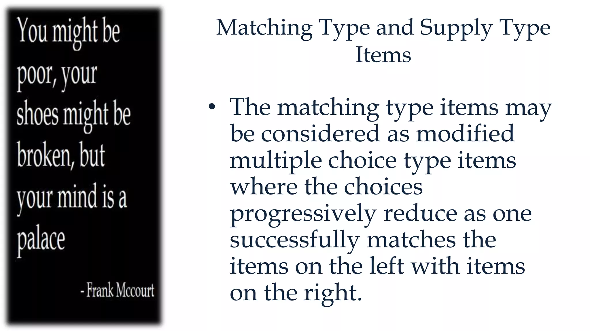 Matching Type and Supply Type
Items
• The matching type items may
be considered as modified
multiple choice type items
where the choices
progressively reduce as one
successfully matches the
items on the left with items
on the right.
 
