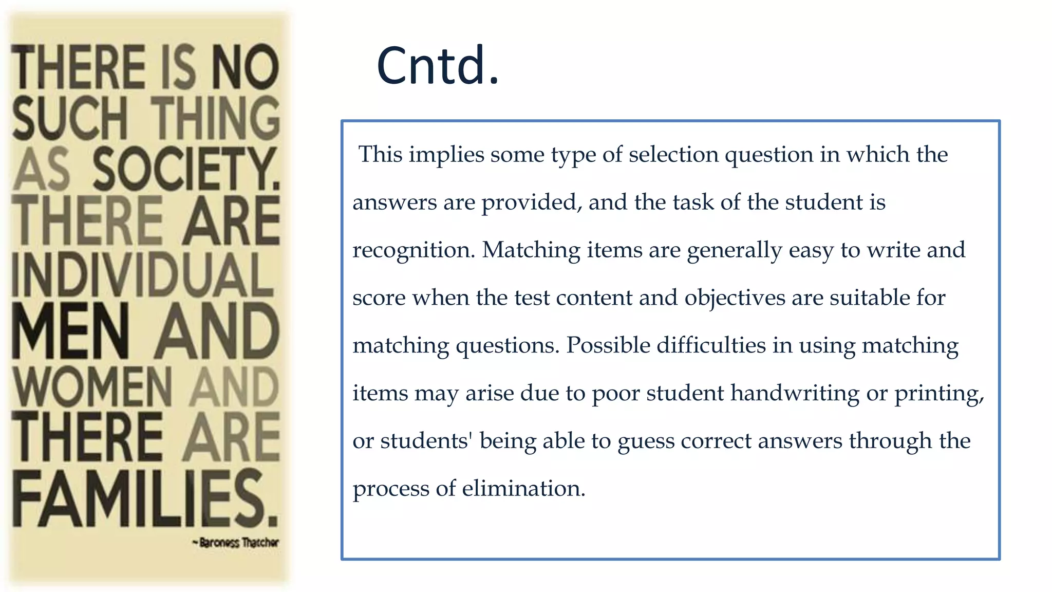 Cntd.
This implies some type of selection question in which the
answers are provided, and the task of the student is
recognition. Matching items are generally easy to write and
score when the test content and objectives are suitable for
matching questions. Possible difficulties in using matching
items may arise due to poor student handwriting or printing,
or students' being able to guess correct answers through the
process of elimination.
 