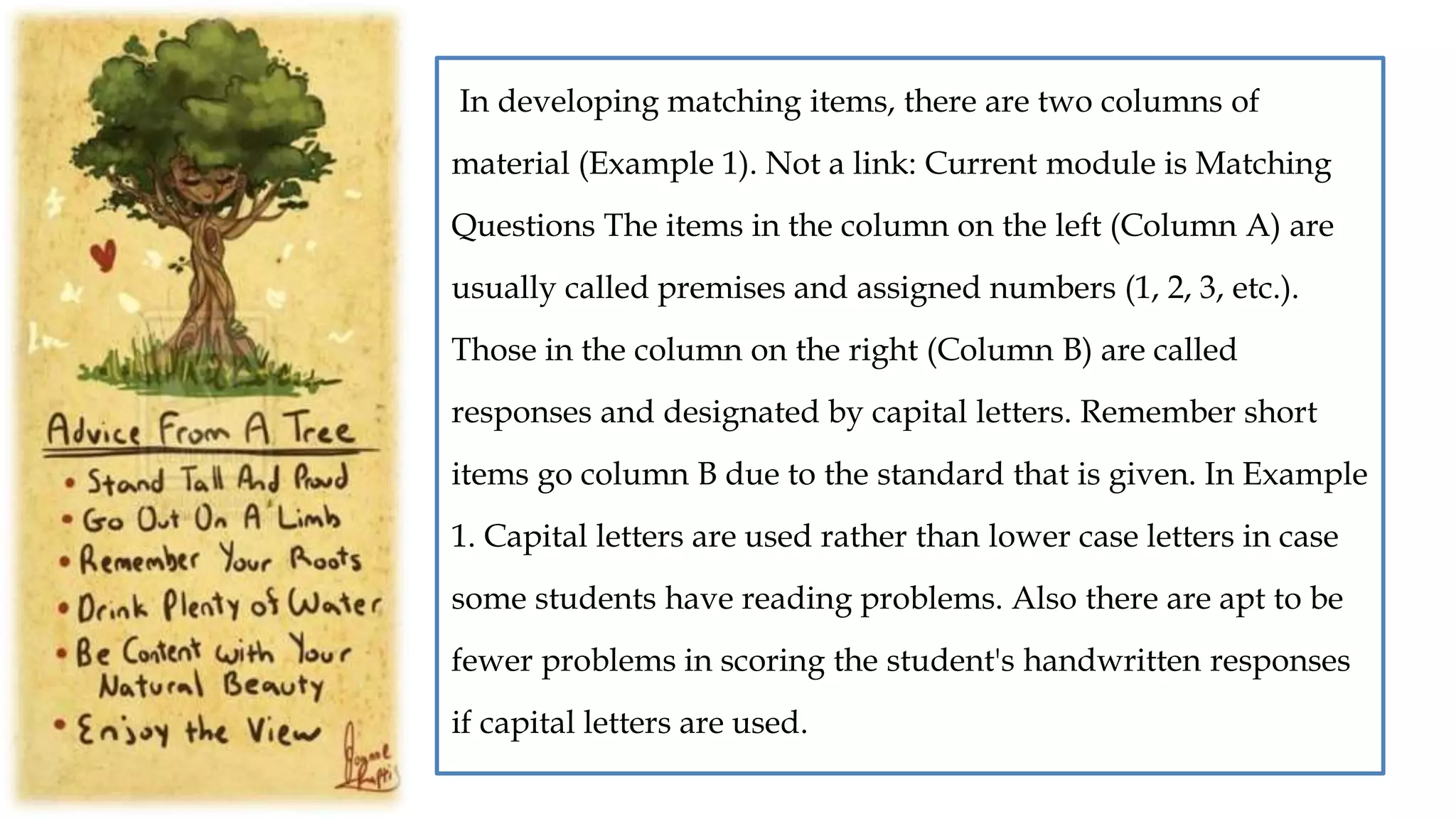 In developing matching items, there are two columns of
material (Example 1). Not a link: Current module is Matching
Questions The items in the column on the left (Column A) are
usually called premises and assigned numbers (1, 2, 3, etc.).
Those in the column on the right (Column B) are called
responses and designated by capital letters. Remember short
items go column B due to the standard that is given. In Example
1. Capital letters are used rather than lower case letters in case
some students have reading problems. Also there are apt to be
fewer problems in scoring the student's handwritten responses
if capital letters are used.
 