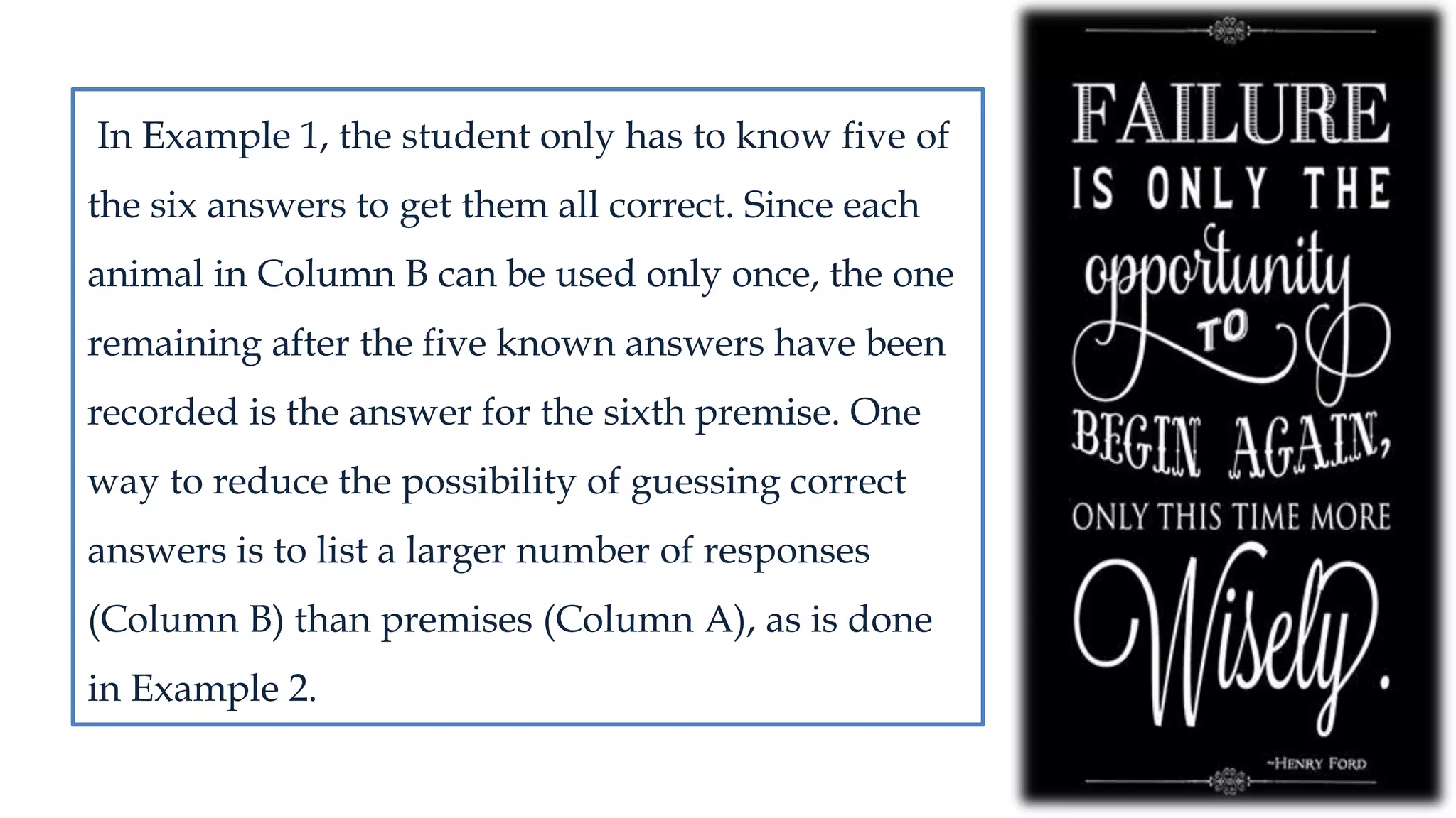In Example 1, the student only has to know five of
the six answers to get them all correct. Since each
animal in Column B can be used only once, the one
remaining after the five known answers have been
recorded is the answer for the sixth premise. One
way to reduce the possibility of guessing correct
answers is to list a larger number of responses
(Column B) than premises (Column A), as is done
in Example 2.
 
