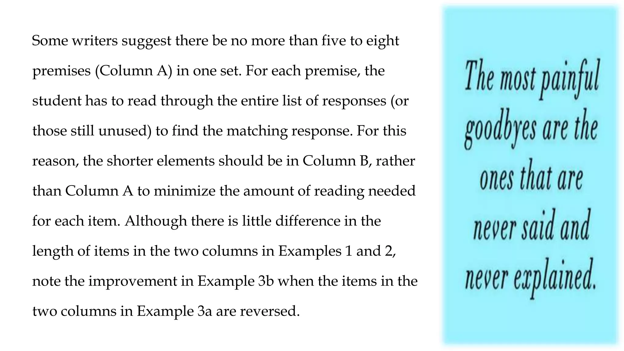Some writers suggest there be no more than five to eight
premises (Column A) in one set. For each premise, the
student has to read through the entire list of responses (or
those still unused) to find the matching response. For this
reason, the shorter elements should be in Column B, rather
than Column A to minimize the amount of reading needed
for each item. Although there is little difference in the
length of items in the two columns in Examples 1 and 2,
note the improvement in Example 3b when the items in the
two columns in Example 3a are reversed.
 