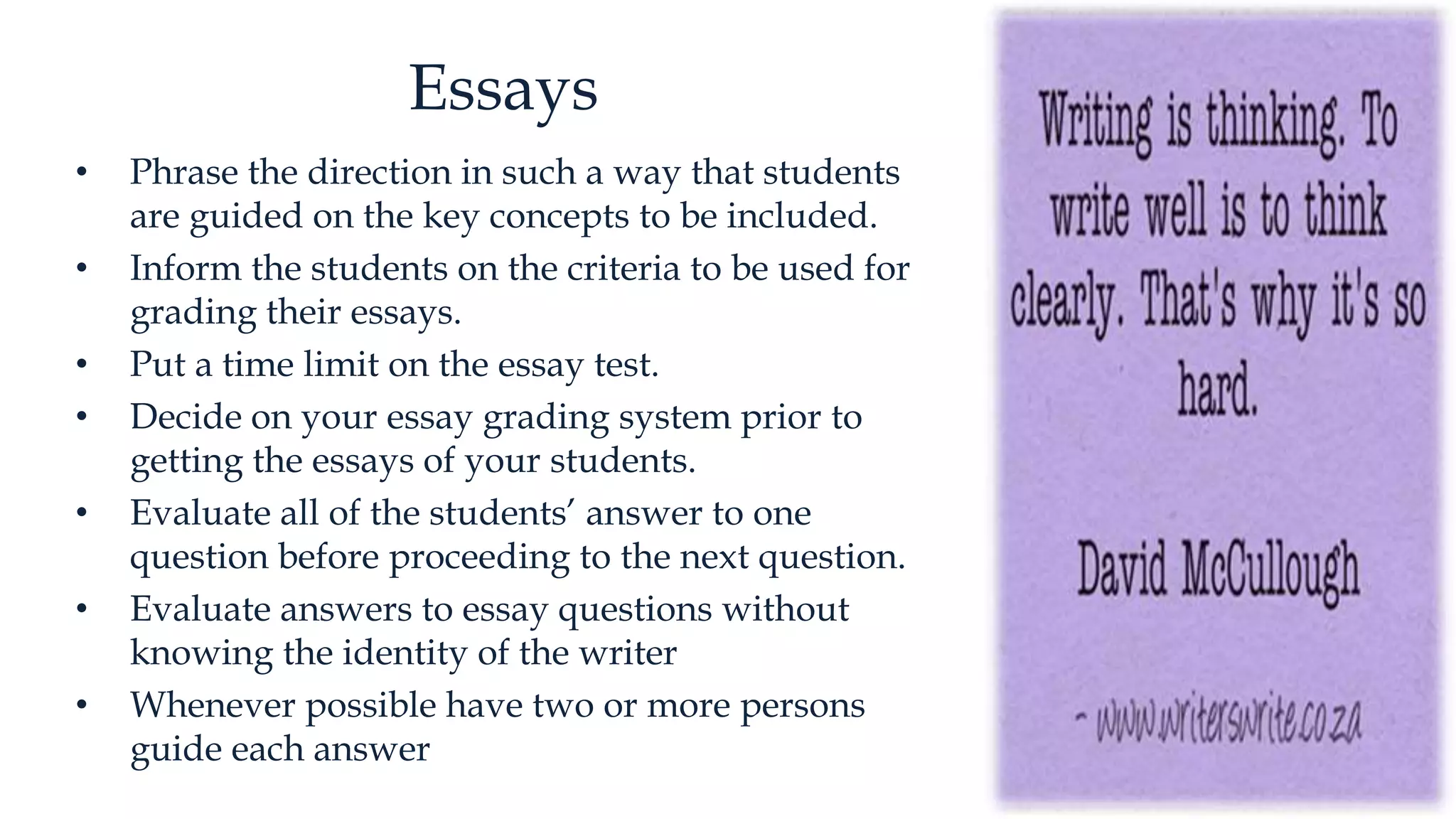 Essays
• Phrase the direction in such a way that students
are guided on the key concepts to be included.
• Inform the students on the criteria to be used for
grading their essays.
• Put a time limit on the essay test.
• Decide on your essay grading system prior to
getting the essays of your students.
• Evaluate all of the students’ answer to one
question before proceeding to the next question.
• Evaluate answers to essay questions without
knowing the identity of the writer
• Whenever possible have two or more persons
guide each answer
 