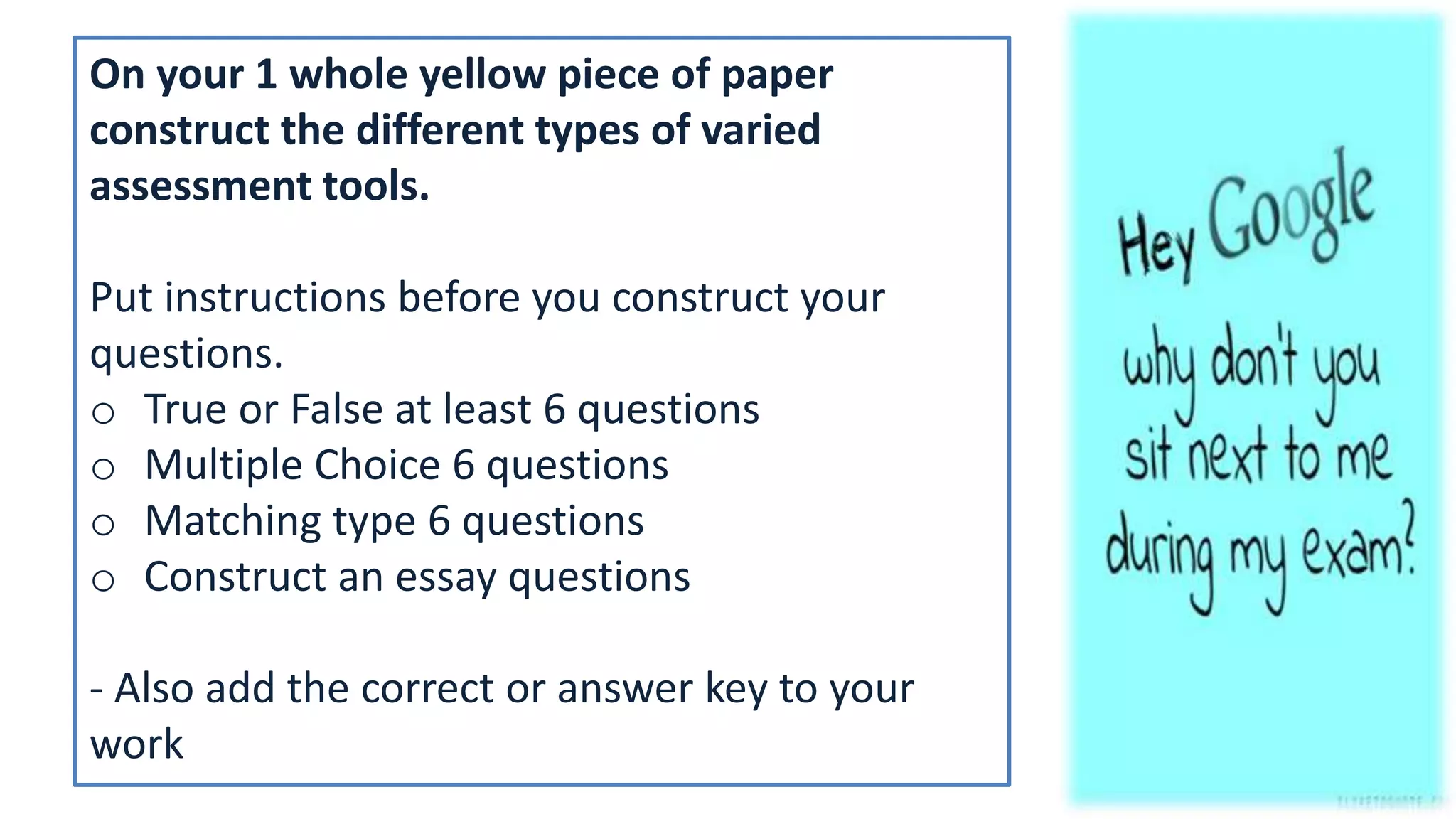 On your 1 whole yellow piece of paper
construct the different types of varied
assessment tools.
Put instructions before you construct your
questions.
o True or False at least 6 questions
o Multiple Choice 6 questions
o Matching type 6 questions
o Construct an essay questions
- Also add the correct or answer key to your
work
 