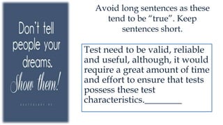 Avoid long sentences as these
tend to be “true”. Keep
sentences short.
Test need to be valid, reliable
and useful, although, it would
require a great amount of time
and effort to ensure that tests
possess these test
characteristics.________
 