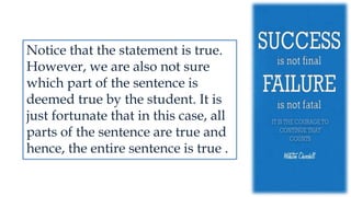 Notice that the statement is true.
However, we are also not sure
which part of the sentence is
deemed true by the student. It is
just fortunate that in this case, all
parts of the sentence are true and
hence, the entire sentence is true .
 