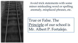Avoid trick statements with some
minor misleading word or spelling
anomaly, misplaced phrases, etc.
True or False. The
Principle of our school is
Mr. Albert P. Fortalejo.
 