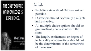 Cntd.
• Each item stem should be as short as
possible
• Distracters should be equally plausible
and attractive.
• All multiple choice options should be
grammatically consistent with the
stem.
• The length, explicitness, or degree of
technicality of alternatives should not
be the determinants of the correctness
of the answer.
 
