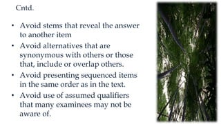 Cntd.
• Avoid stems that reveal the answer
to another item
• Avoid alternatives that are
synonymous with others or those
that, include or overlap others.
• Avoid presenting sequenced items
in the same order as in the text.
• Avoid use of assumed qualifiers
that many examinees may not be
aware of.
 