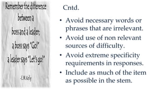 Cntd.
• Avoid necessary words or
phrases that are irrelevant.
• Avoid use of non relevant
sources of difficulty.
• Avoid extreme specificity
requirements in responses.
• Include as much of the item
as possible in the stem.
 