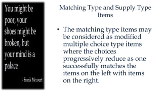Matching Type and Supply Type
Items
• The matching type items may
be considered as modified
multiple choice type items
where the choices
progressively reduce as one
successfully matches the
items on the left with items
on the right.
 
