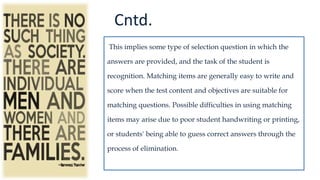 Cntd.
This implies some type of selection question in which the
answers are provided, and the task of the student is
recognition. Matching items are generally easy to write and
score when the test content and objectives are suitable for
matching questions. Possible difficulties in using matching
items may arise due to poor student handwriting or printing,
or students' being able to guess correct answers through the
process of elimination.
 