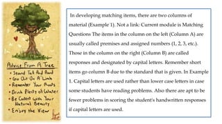 In developing matching items, there are two columns of
material (Example 1). Not a link: Current module is Matching
Questions The items in the column on the left (Column A) are
usually called premises and assigned numbers (1, 2, 3, etc.).
Those in the column on the right (Column B) are called
responses and designated by capital letters. Remember short
items go column B due to the standard that is given. In Example
1. Capital letters are used rather than lower case letters in case
some students have reading problems. Also there are apt to be
fewer problems in scoring the student's handwritten responses
if capital letters are used.
 