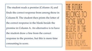 The student reads a premise (Column A) and
finds the correct response from among those in
Column B. The student then prints the letter of
the correct response in the blank beside the
premise in Column A. An alternative is to have
the student draw a line from the correct
response to the premise, but this is more time
consuming to score.
 