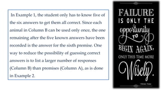 In Example 1, the student only has to know five of
the six answers to get them all correct. Since each
animal in Column B can be used only once, the one
remaining after the five known answers have been
recorded is the answer for the sixth premise. One
way to reduce the possibility of guessing correct
answers is to list a larger number of responses
(Column B) than premises (Column A), as is done
in Example 2.
 