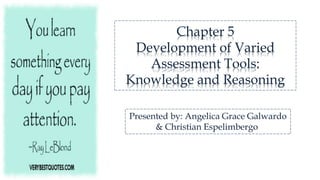 Chapter 5
Development of Varied
Assessment Tools:
Knowledge and Reasoning
Presented by: Angelica Grace Galwardo
& Christian Espelimbergo
 