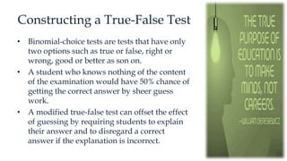 Constructing a True-False Test
• Binomial-choice tests are tests that have only
two options such as true or false, right or
wrong, good or better as son on.
• A student who knows nothing of the content
of the examination would have 50% chance of
getting the correct answer by sheer guess
work.
• A modified true-false test can offset the effect
of guessing by requiring students to explain
their answer and to disregard a correct
answer if the explanation is incorrect.
 