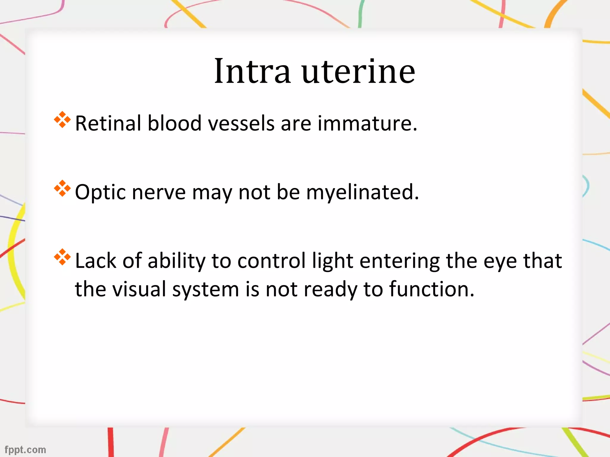 Intra uterine
Retinal blood vessels are immature.
Optic nerve may not be myelinated.
Lack of ability to control light entering the eye that
the visual system is not ready to function.
 