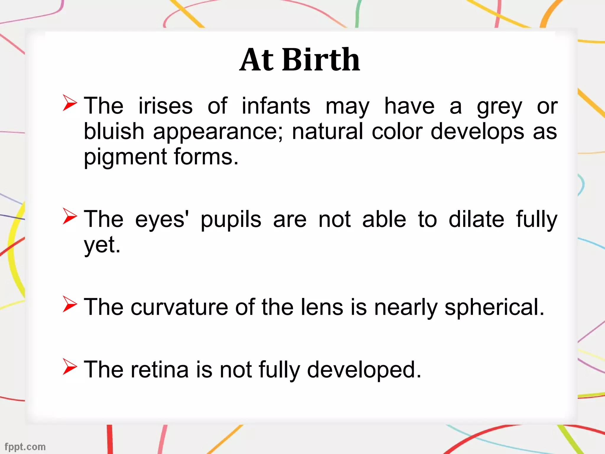 At Birth
 The irises of infants may have a grey or
bluish appearance; natural color develops as
pigment forms.
 The eyes' pupils are not able to dilate fully
yet.
 The curvature of the lens is nearly spherical.
 The retina is not fully developed.
 