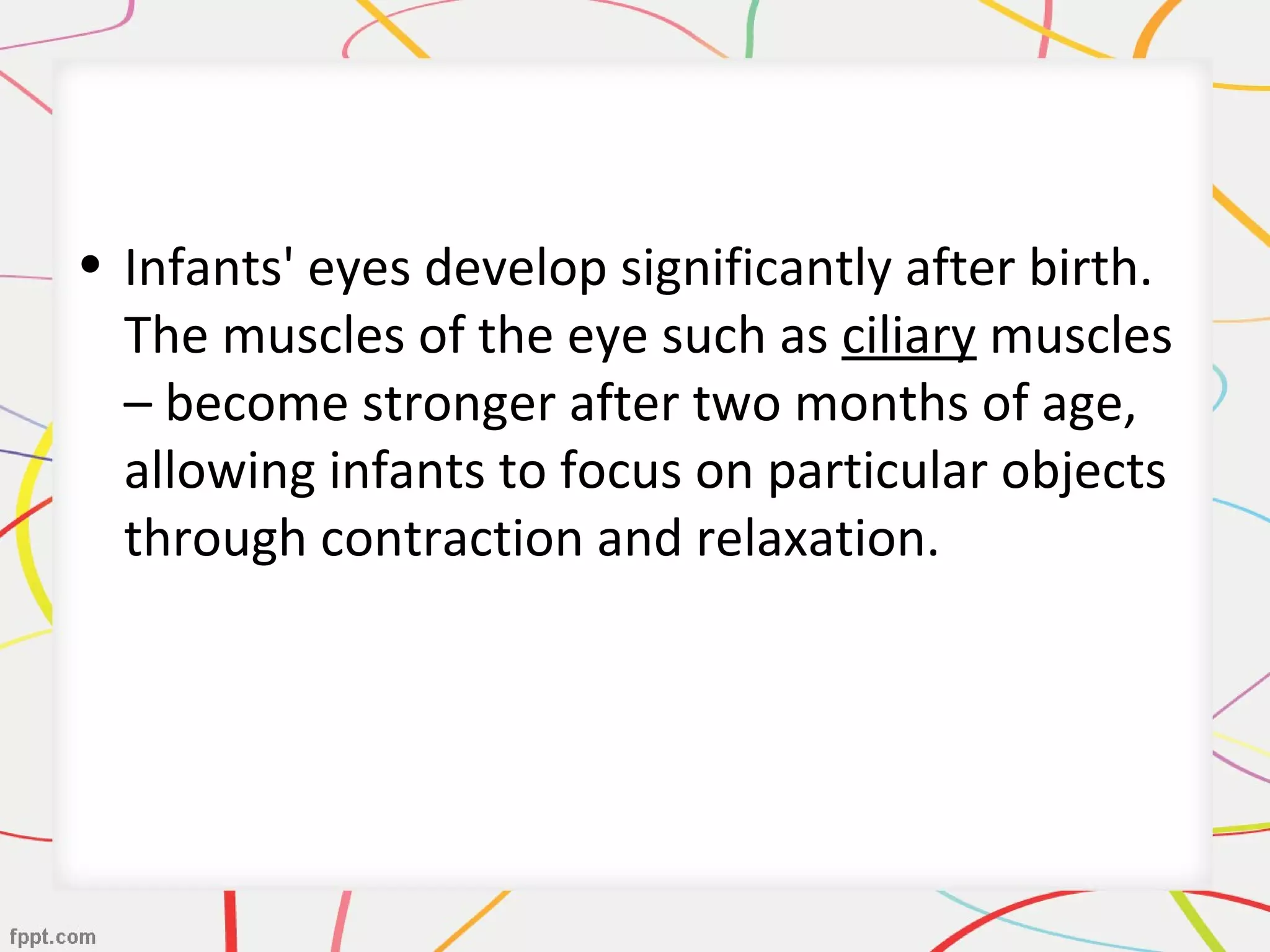 • Infants' eyes develop significantly after birth.
The muscles of the eye such as ciliary muscles
– become stronger after two months of age,
allowing infants to focus on particular objects
through contraction and relaxation.
 