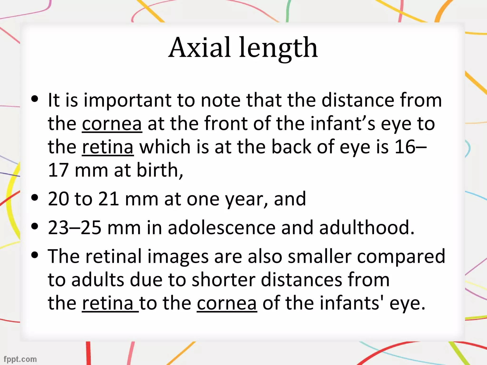 Axial length
• It is important to note that the distance from
the cornea at the front of the infant’s eye to
the retina which is at the back of eye is 16–
17 mm at birth,
• 20 to 21 mm at one year, and
• 23–25 mm in adolescence and adulthood.
• The retinal images are also smaller compared
to adults due to shorter distances from
the retina to the cornea of the infants' eye.
 