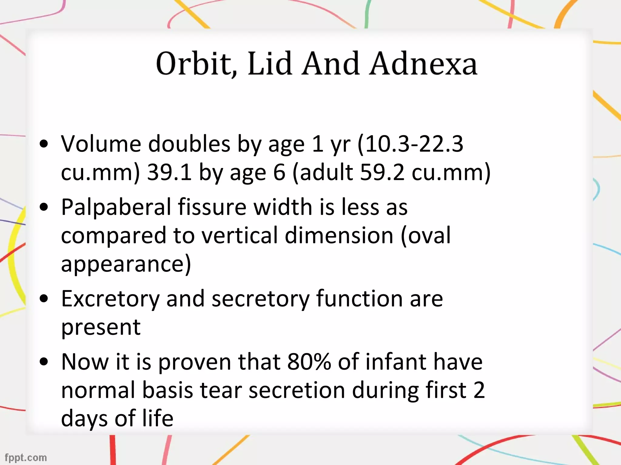 • Volume doubles by age 1 yr (10.3-22.3
cu.mm) 39.1 by age 6 (adult 59.2 cu.mm)
• Palpaberal fissure width is less as
compared to vertical dimension (oval
appearance)
• Excretory and secretory function are
present
• Now it is proven that 80% of infant have
normal basis tear secretion during first 2
days of life
 