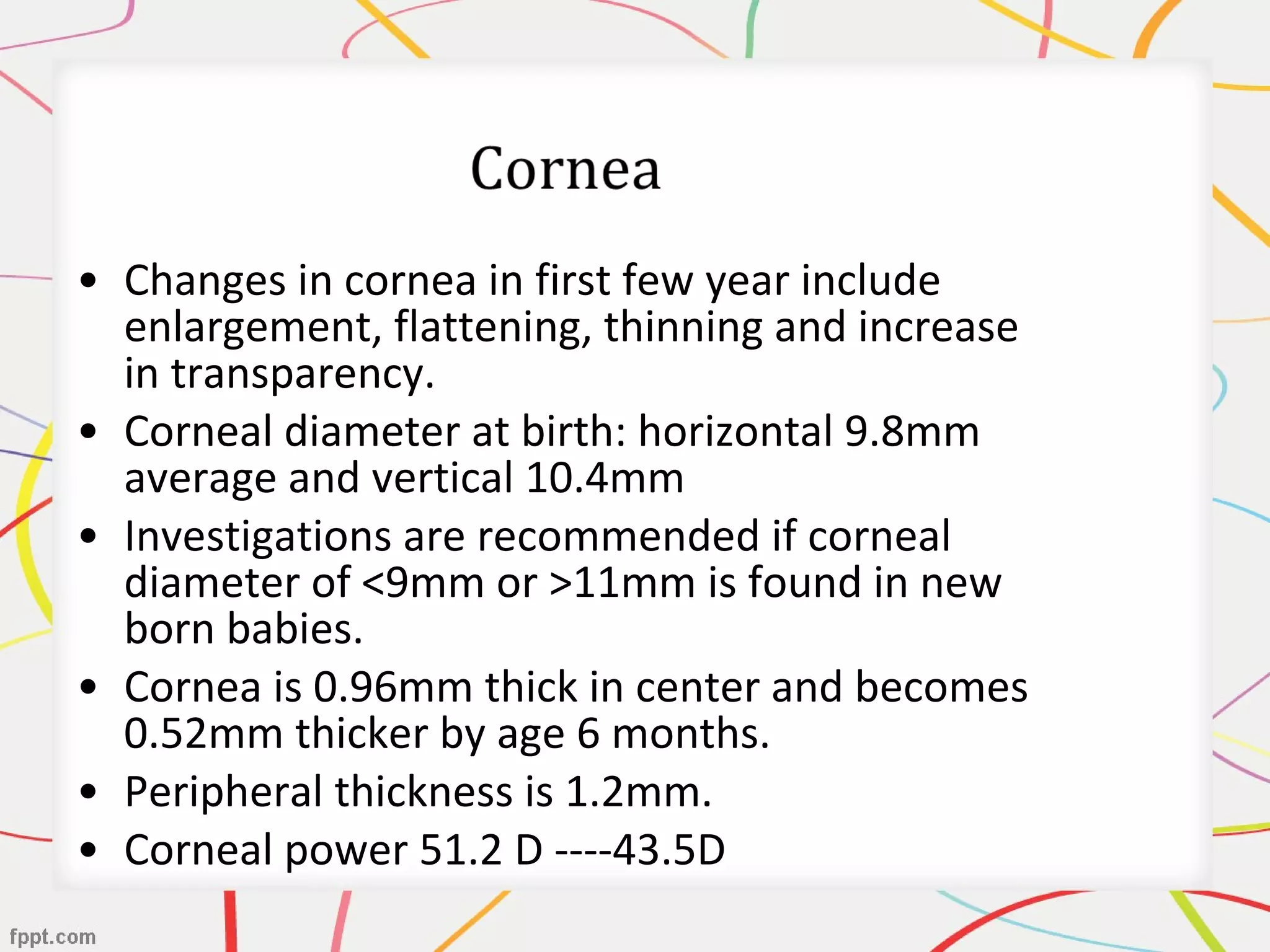• Changes in cornea in first few year include
enlargement, flattening, thinning and increase
in transparency.
• Corneal diameter at birth: horizontal 9.8mm
average and vertical 10.4mm
• Investigations are recommended if corneal
diameter of <9mm or >11mm is found in new
born babies.
• Cornea is 0.96mm thick in center and becomes
0.52mm thicker by age 6 months.
• Peripheral thickness is 1.2mm.
• Corneal power 51.2 D ----43.5D
 