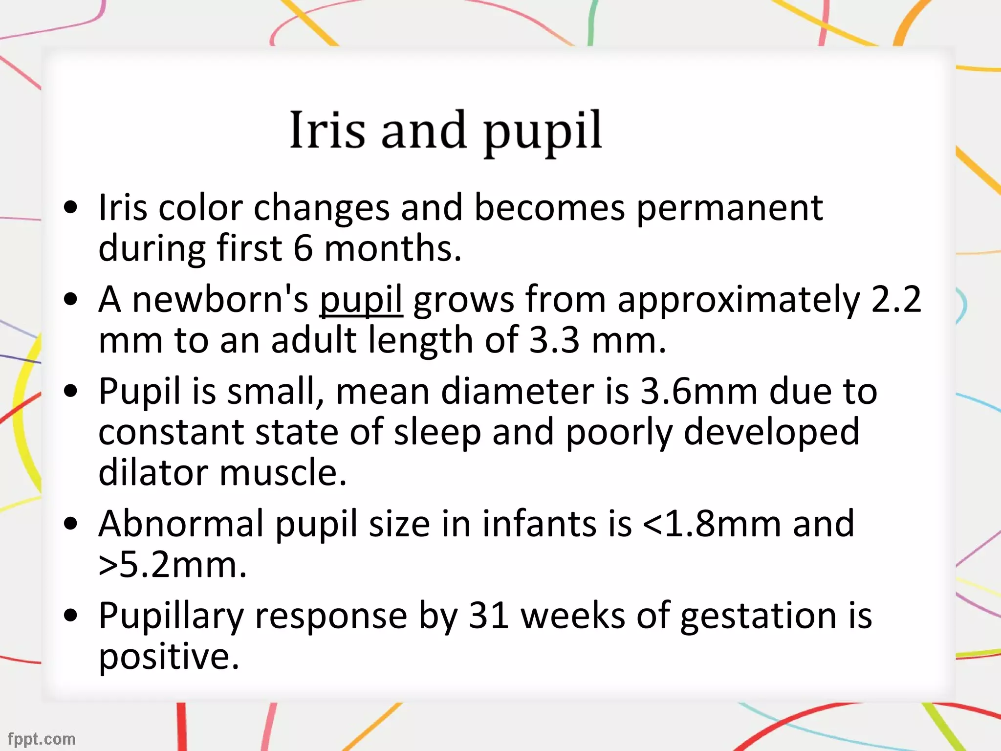 • Iris color changes and becomes permanent
during first 6 months.
• A newborn's pupil grows from approximately 2.2
mm to an adult length of 3.3 mm.
• Pupil is small, mean diameter is 3.6mm due to
constant state of sleep and poorly developed
dilator muscle.
• Abnormal pupil size in infants is <1.8mm and
>5.2mm.
• Pupillary response by 31 weeks of gestation is
positive.
 