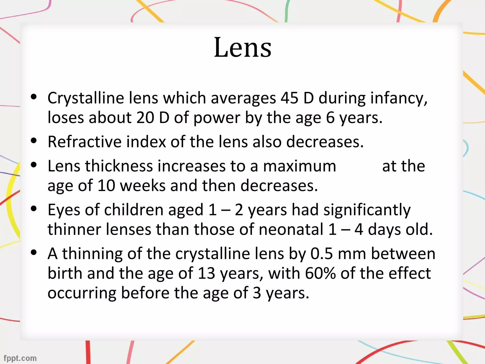 Lens
• Crystalline lens which averages 45 D during infancy,
loses about 20 D of power by the age 6 years.
• Refractive index of the lens also decreases.
• Lens thickness increases to a maximum at the
age of 10 weeks and then decreases.
• Eyes of children aged 1 – 2 years had significantly
thinner lenses than those of neonatal 1 – 4 days old.
• A thinning of the crystalline lens by 0.5 mm between
birth and the age of 13 years, with 60% of the effect
occurring before the age of 3 years.
 