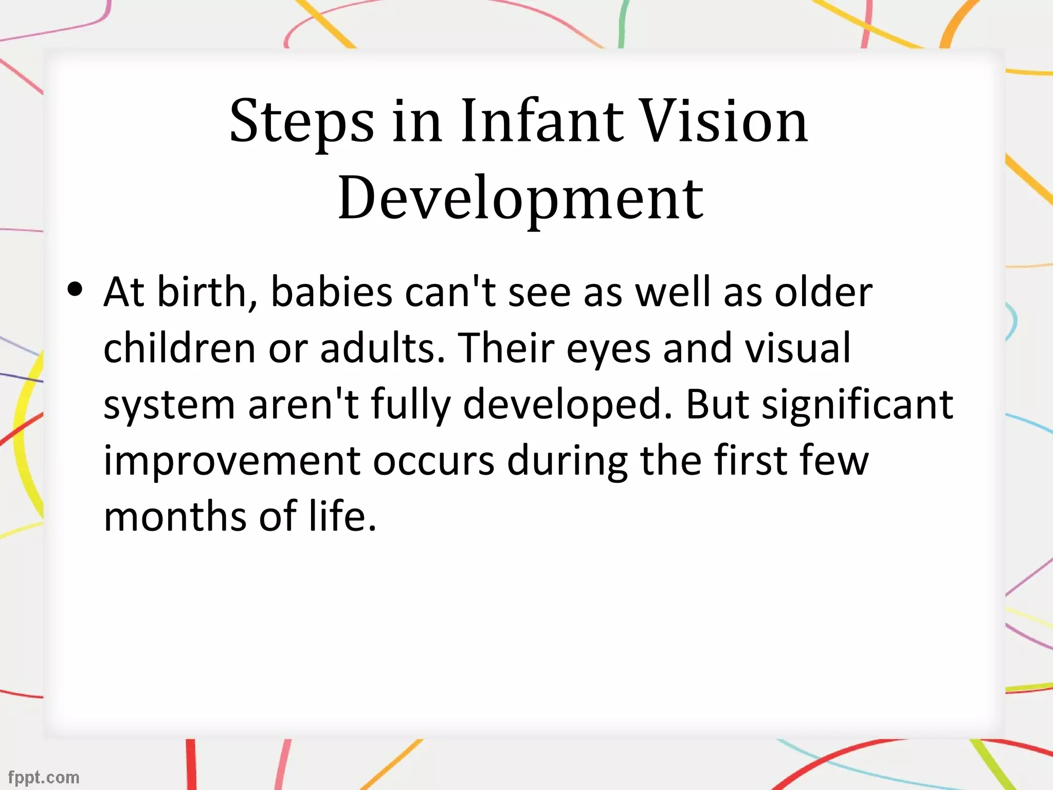 Steps in Infant Vision
Development
• At birth, babies can't see as well as older
children or adults. Their eyes and visual
system aren't fully developed. But significant
improvement occurs during the first few
months of life.
 