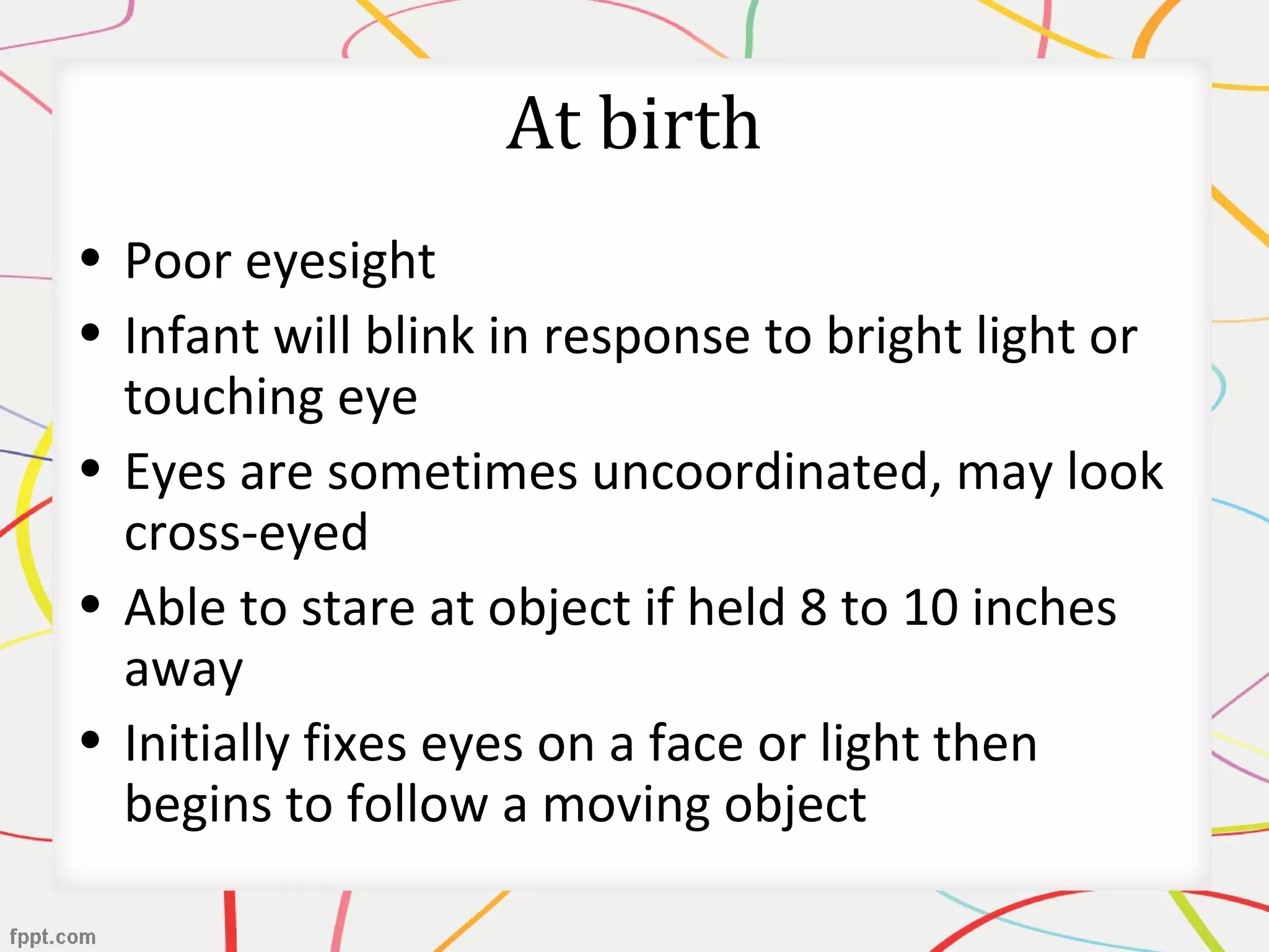 At birth
• Poor eyesight
• Infant will blink in response to bright light or
touching eye
• Eyes are sometimes uncoordinated, may look
cross-eyed
• Able to stare at object if held 8 to 10 inches
away
• Initially fixes eyes on a face or light then
begins to follow a moving object
 