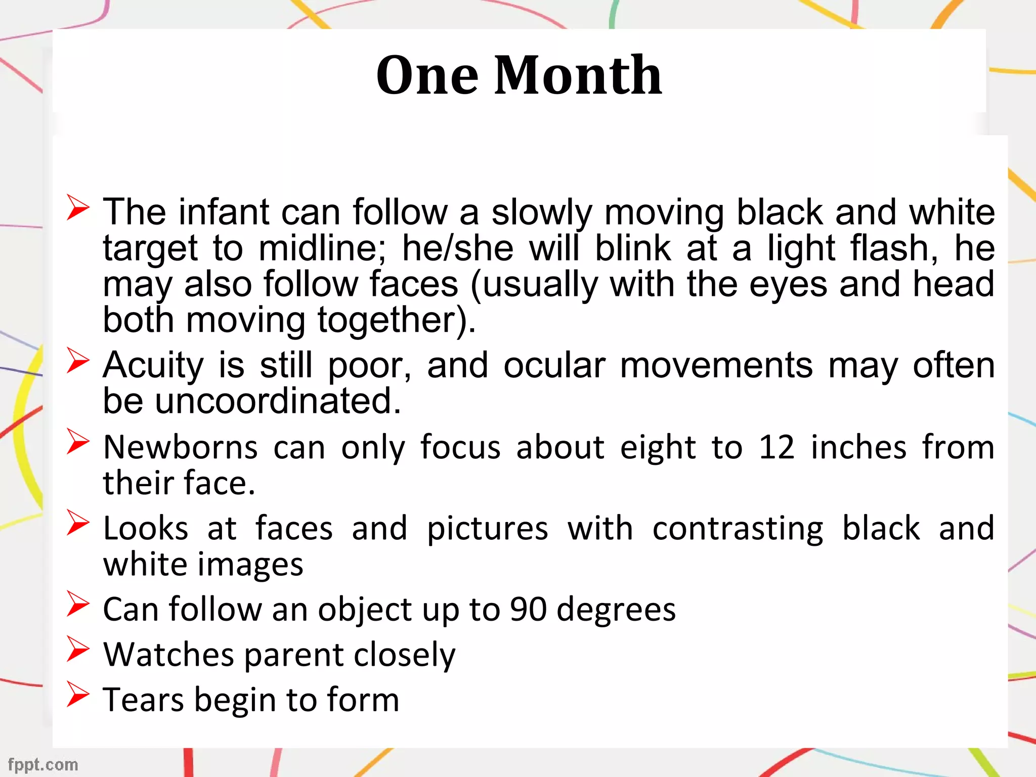 One Month
 The infant can follow a slowly moving black and white
target to midline; he/she will blink at a light flash, he
may also follow faces (usually with the eyes and head
both moving together).
 Acuity is still poor, and ocular movements may often
be uncoordinated.
 Newborns can only focus about eight to 12 inches from
their face.
 Looks at faces and pictures with contrasting black and
white images
 Can follow an object up to 90 degrees
 Watches parent closely
 Tears begin to form
 
