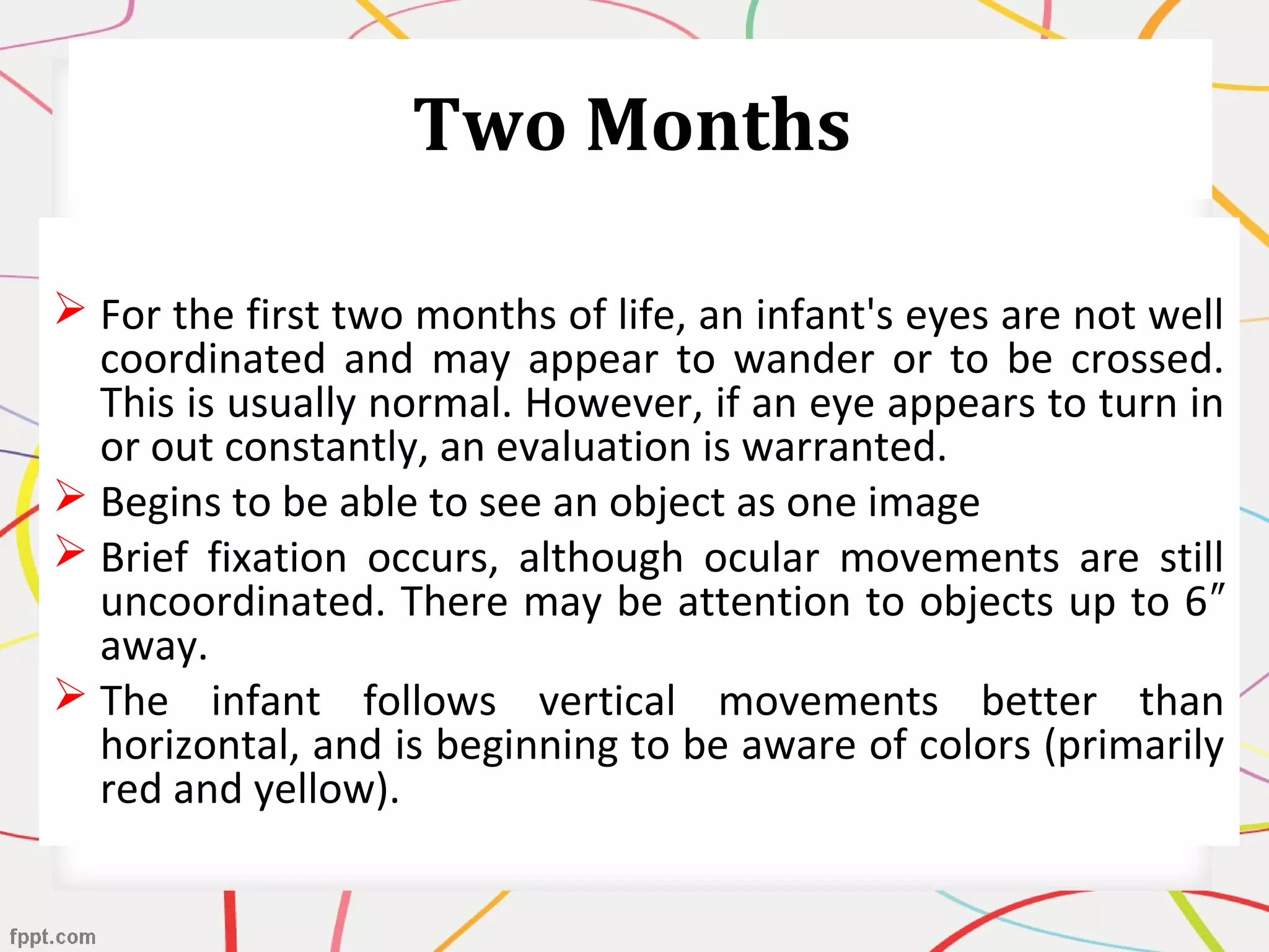 Two Months
 For the first two months of life, an infant's eyes are not well
coordinated and may appear to wander or to be crossed.
This is usually normal. However, if an eye appears to turn in
or out constantly, an evaluation is warranted.
 Begins to be able to see an object as one image
 Brief fixation occurs, although ocular movements are still
uncoordinated. There may be attention to objects up to 6″
away.
 The infant follows vertical movements better than
horizontal, and is beginning to be aware of colors (primarily
red and yellow).
 